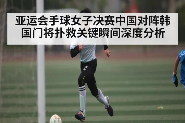 亚运会手球女子决赛中国对阵韩国门将扑救关键瞬间深度分析