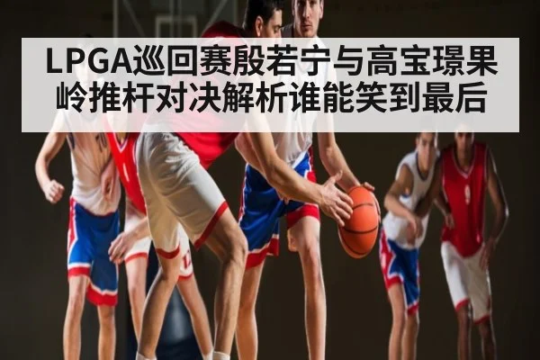 LPGA巡回赛殷若宁与高宝璟果岭推杆对决解析谁能笑到最后